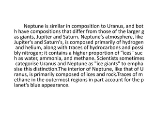 Neptune is similar in composition to Uranus, and bot
h have compositions that differ from those of the larger g
as giants, Jupiter and Saturn. Neptune's atmosphere, like
Jupiter's and Saturn's, is composed primarily of hydrogen
and helium, along with traces of hydrocarbons and possi
bly nitrogen; it contains a higher proportion of "ices" suc
h as water, ammonia, and methane. Scientists sometimes
categorise Uranus and Neptune as "ice giants" to empha
sise this distinction.The interior of Neptune, like that of U
ranus, is primarily composed of ices and rock.Traces of m
ethane in the outermost regions in part account for the p
lanet's blue appearance.
 