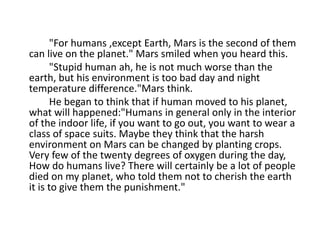 "For humans ,except Earth, Mars is the second of them
can live on the planet." Mars smiled when you heard this.
"Stupid human ah, he is not much worse than the
earth, but his environment is too bad day and night
temperature difference."Mars think.
He began to think that if human moved to his planet,
what will happened:"Humans in general only in the interior
of the indoor life, if you want to go out, you want to wear a
class of space suits. Maybe they think that the harsh
environment on Mars can be changed by planting crops.
Very few of the twenty degrees of oxygen during the day,
How do humans live? There will certainly be a lot of people
died on my planet, who told them not to cherish the earth
it is to give them the punishment."
 