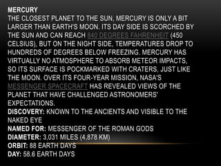 MERCURY
THE CLOSEST PLANET TO THE SUN, MERCURY IS ONLY A BIT
LARGER THAN EARTH'S MOON. ITS DAY SIDE IS SCORCHED BY
THE SUN AND CAN REACH 840 DEGREES FAHRENHEIT (450
CELSIUS), BUT ON THE NIGHT SIDE, TEMPERATURES DROP TO
HUNDREDS OF DEGREES BELOW FREEZING. MERCURY HAS
VIRTUALLY NO ATMOSPHERE TO ABSORB METEOR IMPACTS,
SO ITS SURFACE IS POCKMARKED WITH CRATERS, JUST LIKE
THE MOON. OVER ITS FOUR-YEAR MISSION, NASA'S
MESSENGER SPACECRAFT HAS REVEALED VIEWS OF THE
PLANET THAT HAVE CHALLENGED ASTRONOMERS'
EXPECTATIONS.
DISCOVERY: KNOWN TO THE ANCIENTS AND VISIBLE TO THE
NAKED EYE
NAMED FOR: MESSENGER OF THE ROMAN GODS
DIAMETER: 3,031 MILES (4,878 KM)
ORBIT: 88 EARTH DAYS
DAY: 58.6 EARTH DAYS
 