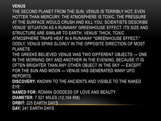 VENUS
THE SECOND PLANET FROM THE SUN, VENUS IS TERRIBLY HOT, EVEN
HOTTER THAN MERCURY. THE ATMOSPHERE IS TOXIC. THE PRESSURE
AT THE SURFACE WOULD CRUSH AND KILL YOU. SCIENTISTS DESCRIBE
VENUS’ SITUATION AS A RUNAWAY GREENHOUSE EFFECT. ITS SIZE AND
STRUCTURE ARE SIMILAR TO EARTH, VENUS' THICK, TOXIC
ATMOSPHERE TRAPS HEAT IN A RUNAWAY "GREENHOUSE EFFECT."
ODDLY, VENUS SPINS SLOWLY IN THE OPPOSITE DIRECTION OF MOST
PLANETS.
THE GREEKS BELIEVED VENUS WAS TWO DIFFERENT OBJECTS — ONE
IN THE MORNING SKY AND ANOTHER IN THE EVENING. BECAUSE IT IS
OFTEN BRIGHTER THAN ANY OTHER OBJECT IN THE SKY — EXCEPT
FOR THE SUN AND MOON — VENUS HAS GENERATED MANY UFO
REPORTS.
DISCOVERY: KNOWN TO THE ANCIENTS AND VISIBLE TO THE NAKED
EYE
NAMED FOR: ROMAN GODDESS OF LOVE AND BEAUTY
DIAMETER: 7,521 MILES (12,104 KM)
ORBIT: 225 EARTH DAYS
DAY: 241 EARTH DAYS
 
