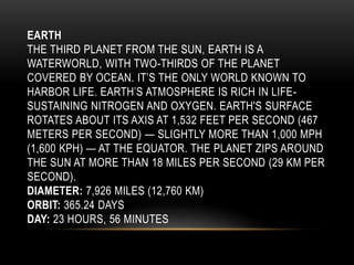 EARTH
THE THIRD PLANET FROM THE SUN, EARTH IS A
WATERWORLD, WITH TWO-THIRDS OF THE PLANET
COVERED BY OCEAN. IT’S THE ONLY WORLD KNOWN TO
HARBOR LIFE. EARTH’S ATMOSPHERE IS RICH IN LIFE-
SUSTAINING NITROGEN AND OXYGEN. EARTH'S SURFACE
ROTATES ABOUT ITS AXIS AT 1,532 FEET PER SECOND (467
METERS PER SECOND) — SLIGHTLY MORE THAN 1,000 MPH
(1,600 KPH) — AT THE EQUATOR. THE PLANET ZIPS AROUND
THE SUN AT MORE THAN 18 MILES PER SECOND (29 KM PER
SECOND).
DIAMETER: 7,926 MILES (12,760 KM)
ORBIT: 365.24 DAYS
DAY: 23 HOURS, 56 MINUTES
 