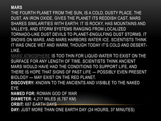 MARS
THE FOURTH PLANET FROM THE SUN, IS A COLD, DUSTY PLACE. THE
DUST, AN IRON OXIDE, GIVES THE PLANET ITS REDDISH CAST. MARS
SHARES SIMILARITIES WITH EARTH: IT IS ROCKY, HAS MOUNTAINS AND
VALLEYS, AND STORM SYSTEMS RANGING FROM LOCALIZED
TORNADO-LIKE DUST DEVILS TO PLANET-ENGULFING DUST STORMS. IT
SNOWS ON MARS. AND MARS HARBORS WATER ICE. SCIENTISTS THINK
IT WAS ONCE WET AND WARM, THOUGH TODAY IT’S COLD AND DESERT-
LIKE.
MARS' ATMOSPHERE IS TOO THIN FOR LIQUID WATER TO EXIST ON THE
SURFACE FOR ANY LENGTH OF TIME. SCIENTISTS THINK ANCIENT
MARS WOULD HAVE HAD THE CONDITIONS TO SUPPORT LIFE, AND
THERE IS HOPE THAT SIGNS OF PAST LIFE — POSSIBLY EVEN PRESENT
BIOLOGY — MAY EXIST ON THE RED PLANET.
DISCOVERY: KNOWN TO THE ANCIENTS AND VISIBLE TO THE NAKED
EYE
NAMED FOR: ROMAN GOD OF WAR
DIAMETER: 4,217 MILES (6,787 KM)
ORBIT: 687 EARTH DAYS
DAY: JUST MORE THAN ONE EARTH DAY (24 HOURS, 37 MINUTES)
 