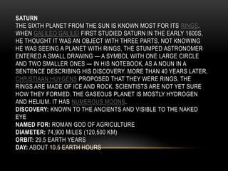 SATURN
THE SIXTH PLANET FROM THE SUN IS KNOWN MOST FOR ITS RINGS.
WHEN GALILEO GALILEI FIRST STUDIED SATURN IN THE EARLY 1600S,
HE THOUGHT IT WAS AN OBJECT WITH THREE PARTS. NOT KNOWING
HE WAS SEEING A PLANET WITH RINGS, THE STUMPED ASTRONOMER
ENTERED A SMALL DRAWING — A SYMBOL WITH ONE LARGE CIRCLE
AND TWO SMALLER ONES — IN HIS NOTEBOOK, AS A NOUN IN A
SENTENCE DESCRIBING HIS DISCOVERY. MORE THAN 40 YEARS LATER,
CHRISTIAAN HUYGENS PROPOSED THAT THEY WERE RINGS. THE
RINGS ARE MADE OF ICE AND ROCK. SCIENTISTS ARE NOT YET SURE
HOW THEY FORMED. THE GASEOUS PLANET IS MOSTLY HYDROGEN
AND HELIUM. IT HAS NUMEROUS MOONS.
DISCOVERY: KNOWN TO THE ANCIENTS AND VISIBLE TO THE NAKED
EYE
NAMED FOR: ROMAN GOD OF AGRICULTURE
DIAMETER: 74,900 MILES (120,500 KM)
ORBIT: 29.5 EARTH YEARS
DAY: ABOUT 10.5 EARTH HOURS
 