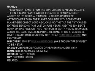 URANUS
THE SEVENTH PLANET FROM THE SUN, URANUS IS AN ODDBALL. IT’S
THE ONLY GIANT PLANET WHOSE EQUATOR IS NEARLY AT RIGHT
ANGLES TO ITS ORBIT — IT BASICALLY ORBITS ON ITS SIDE.
ASTRONOMERS THINK THE PLANET COLLIDED WITH SOME OTHER
PLANET-SIZE OBJECT LONG AGO, CAUSING THE TILT. THE TILT CAUSES
EXTREME SEASONS THAT LAST 20-PLUS YEARS, AND THE SUN BEATS
DOWN ON ONE POLE OR THE OTHER FOR 84 EARTH-YEARS. URANUS IS
ABOUT THE SAME SIZE AS NEPTUNE. METHANE IN THE ATMOSPHERE
GIVES URANUS ITS BLUE-GREEN TINT. IT HAS NUMEROUS MOONS AND
FAINT RINGS.
DISCOVERY: 1781 BY WILLIAM HERSCHEL (WAS THOUGHT PREVIOUSLY
TO BE A STAR)
NAMED FOR: PERSONIFICATION OF HEAVEN IN ANCIENT MYTH
DIAMETER: 31,763 MILES (51,120 KM)
ORBIT: 84 EARTH YEARS
DAY: 18 EARTH HOURS
RELATED:
 