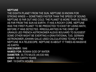 NEPTUNE
THE EIGHTH PLANET FROM THE SUN, NEPTUNE IS KNOWN FOR
STRONG WINDS — SOMETIMES FASTER THAN THE SPEED OF SOUND.
NEPTUNE IS FAR OUT AND COLD. THE PLANET IS MORE THAN 30 TIMES
AS FAR FROM THE SUN AS EARTH. IT HAS A ROCKY CORE. NEPTUNE
WAS THE FIRST PLANET TO BE PREDICTED TO EXIST BY USING MATH,
BEFORE IT WAS DETECTED. IRREGULARITIES IN THE ORBIT OF
URANUS LED FRENCH ASTRONOMER ALEXIS BOUVARD TO SUGGEST
SOME OTHER MIGHT BE EXERTING A GRAVITATIONAL TUG. GERMAN
ASTRONOMER JOHANN GALLE USED CALCULATIONS TO HELP FIND
NEPTUNE IN A TELESCOPE. NEPTUNE IS ABOUT 17 TIMES AS MASSIVE
AS EARTH.
DISCOVERY: 1846
NAMED FOR: ROMAN GOD OF WATER
DIAMETER: 30,775 MILES (49,530 KM)
ORBIT: 165 EARTH YEARS
DAY: 19 EARTH HOURS
 