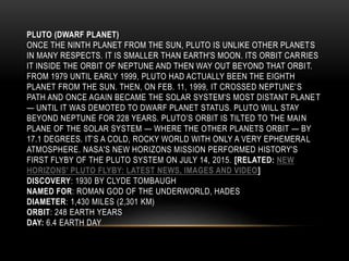 PLUTO (DWARF PLANET)
ONCE THE NINTH PLANET FROM THE SUN, PLUTO IS UNLIKE OTHER PLANETS
IN MANY RESPECTS. IT IS SMALLER THAN EARTH'S MOON. ITS ORBIT CARRIES
IT INSIDE THE ORBIT OF NEPTUNE AND THEN WAY OUT BEYOND THAT ORBIT.
FROM 1979 UNTIL EARLY 1999, PLUTO HAD ACTUALLY BEEN THE EIGHTH
PLANET FROM THE SUN. THEN, ON FEB. 11, 1999, IT CROSSED NEPTUNE'S
PATH AND ONCE AGAIN BECAME THE SOLAR SYSTEM'S MOST DISTANT PLANET
— UNTIL IT WAS DEMOTED TO DWARF PLANET STATUS. PLUTO WILL STAY
BEYOND NEPTUNE FOR 228 YEARS. PLUTO’S ORBIT IS TILTED TO THE MAIN
PLANE OF THE SOLAR SYSTEM — WHERE THE OTHER PLANETS ORBIT — BY
17.1 DEGREES. IT’S A COLD, ROCKY WORLD WITH ONLY A VERY EPHEMERAL
ATMOSPHERE. NASA'S NEW HORIZONS MISSION PERFORMED HISTORY'S
FIRST FLYBY OF THE PLUTO SYSTEM ON JULY 14, 2015. [RELATED: NEW
HORIZONS' PLUTO FLYBY: LATEST NEWS, IMAGES AND VIDEO]
DISCOVERY: 1930 BY CLYDE TOMBAUGH
NAMED FOR: ROMAN GOD OF THE UNDERWORLD, HADES
DIAMETER: 1,430 MILES (2,301 KM)
ORBIT: 248 EARTH YEARS
DAY: 6.4 EARTH DAY
 