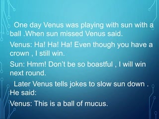 One day Venus was playing with sun with a
ball .When sun missed Venus said.
Venus: Ha! Ha! Ha! Even though you have a
crown , I still win.
Sun: Hmm! Don’t be so boastful , I will win
next round.
Later Venus tells jokes to slow sun down .
He said:
Venus: This is a ball of mucus.
 
