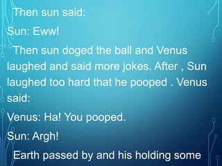 Then sun said:
Sun: Eww!
Then sun doged the ball and Venus
laughed and said more jokes. After , Sun
laughed too hard that he pooped . Venus
said:
Venus: Ha! You pooped.
Sun: Argh!
Earth passed by and his holding some
 