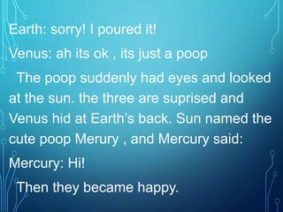 Earth: sorry! I poured it!
Venus: ah its ok , its just a poop
The poop suddenly had eyes and looked
at the sun. the three are suprised and
Venus hid at Earth’s back. Sun named the
cute poop Merury , and Mercury said:
Mercury: Hi!
Then they became happy.
 