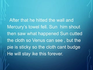 After that he hitted the wall and
Mercury’s towel fell. Sun him shout
then saw what happened Sun cutted
the cloth so Venus can see , but the
pie is sticky so the cloth cant budge
He will stay ike this forever.
 