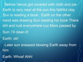 Before Venus got covered with cloth and pie
Earth is very near at the sun this faithful clay
Sun is reading a book . Earth on the other
hand was drawing Sun reading his book There
dirt and rust everywhere cuz Mars passed by
Sun: I’ll clean it!
Earth: ok!
Later sun sneazed blowing Earth away from
him
Earth: Whoa! Ahh!
 