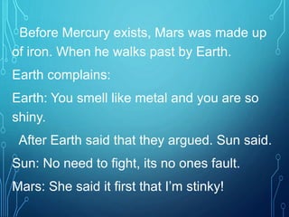 Before Mercury exists, Mars was made up
of iron. When he walks past by Earth.
Earth complains:
Earth: You smell like metal and you are so
shiny.
After Earth said that they argued. Sun said.
Sun: No need to fight, its no ones fault.
Mars: She said it first that I’m stinky!
 