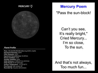 Mercury Poem
"Pass the sun-block!
Can’t you see,
It’s really bright,"
Cried Mercury...
I’m so close,
To the sun,
And that’s not always,
Too much fun...
 