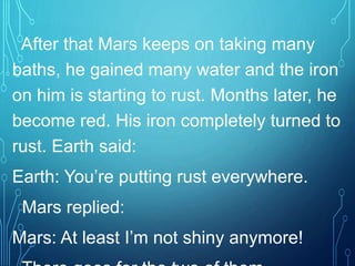 After that Mars keeps on taking many
baths, he gained many water and the iron
on him is starting to rust. Months later, he
become red. His iron completely turned to
rust. Earth said:
Earth: You’re putting rust everywhere.
Mars replied:
Mars: At least I’m not shiny anymore!
 