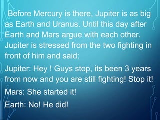 Before Mercury is there, Jupiter is as big
as Earth and Uranus. Until this day after
Earth and Mars argue with each other.
Jupiter is stressed from the two fighting in
front of him and said:
Jupiter: Hey ! Guys stop, its been 3 years
from now and you are still fighting! Stop it!
Mars: She started it!
Earth: No! He did!
 