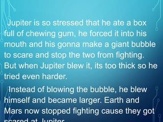 Jupiter is so stressed that he ate a box
full of chewing gum, he forced it into his
mouth and his gonna make a giant bubble
to scare and stop the two from fighting.
But when Jupiter blew it, its too thick so he
tried even harder.
Instead of blowing the bubble, he blew
himself and became larger. Earth and
Mars now stopped fighting cause they got
 