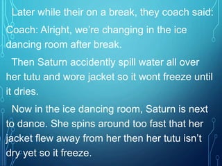 Later while their on a break, they coach said:
Coach: Alright, we’re changing in the ice
dancing room after break.
Then Saturn accidently spill water all over
her tutu and wore jacket so it wont freeze until
it dries.
Now in the ice dancing room, Saturn is next
to dance. She spins around too fast that her
jacket flew away from her then her tutu isn’t
dry yet so it freeze.
 