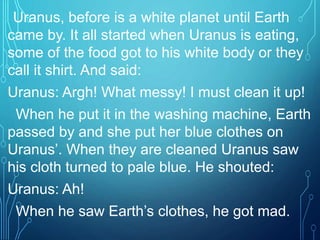 Uranus, before is a white planet until Earth
came by. It all started when Uranus is eating,
some of the food got to his white body or they
call it shirt. And said:
Uranus: Argh! What messy! I must clean it up!
When he put it in the washing machine, Earth
passed by and she put her blue clothes on
Uranus’. When they are cleaned Uranus saw
his cloth turned to pale blue. He shouted:
Uranus: Ah!
When he saw Earth’s clothes, he got mad.
 