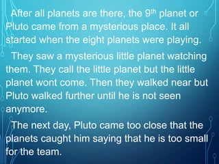 After all planets are there, the 9th planet or
Pluto came from a mysterious place. It all
started when the eight planets were playing.
They saw a mysterious little planet watching
them. They call the little planet but the little
planet wont come. Then they walked near but
Pluto walked further until he is not seen
anymore.
The next day, Pluto came too close that the
planets caught him saying that he is too small
for the team.
 