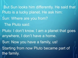 But Sun looks him differently. He said that
Pluto is a lucky planet. He ask him:
Sun: Where are you from?
The Pluto said:
Pluto: I don’t know. I am a planet that goes
anywhere, I don’t have a home.
Sun: Now you have a family, us!
Starting from now Pluto became part of
the family.
 