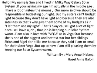 Hello! My name is Sun and I lived in Milky Way Galaxy Solar
System .If your asking my age I’m actually in the middle age .
I have a lot of sisters the moons , Our mom said we should be
responsible in budgeting our light. But my sisters can’t budget
light because they don’t have light and because they are also
satellites so that’s why give them some of my budgets as in
“I let them use my light” .That’s okay cause I got a lot of light
because I have a job , that job is keeping our Solar System
warm .I’ am also in love with “VEGA’ as in Vega Star because
she is one of the biggest and hottest star but her siblings
Sirius and Rigel don’t like me because they said I’ am to small
for their sister Vega .But up to now I’ am still pleasing them by
keeping our Solar System warm.
Written By : Mary Angel Halang
Hazel Anne Balon
 