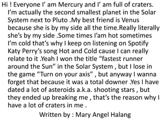Hi ! Everyone I’ am Mercury and I’ am full of craters.
I’m actually the second smallest planet in the Solar
System next to Pluto .My best friend is Venus
because she is by my side all the time.Really literally
she’s by my side .Some times I’am hot sometimes
I’m cold that’s why I keep on listening on Spotify
Katy Perry’s song Hot and Cold cause I can really
relate to it .Yeah I won the title “fastest runner
around the Sun” in the Solar System , but I lose in
the game “Turn on your axis” , but anyway I wanna
forget that because it was a total downer .Yes I have
dated a lot of asteroids a.k.a. shooting stars , but
they ended up breaking me , that’s the reason why I
have a lot of craters in me .
Written by : Mary Angel Halang
 