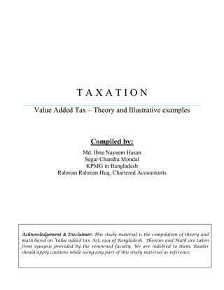 T A X A T I O N
Value Added Tax – Theory and Illustrative examples
Compiled by:
Md. Ibne Nayeem Hasan
Sagar Chandra Mondal
KPMG in Bangladesh
Rahman Rahman Huq, Chartered Accountants
Acknowledgement & Disclaimer: This study material is the compilation of theory and
math based on Value added tax Act, 1991 of Bangladesh. Theories and Math are taken
from synopsis provided by the renowned faculty. We are indebted to them. Reader
should apply cautions while using any part of this study material as reference.
 
