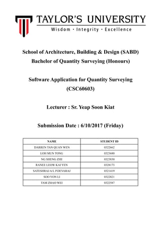  
School of Architecture, Building & Design (SABD)
Bachelor of Quantity Surveying (Honours)
Software Application for Quantity Surveying
(CSC60603)
Lecturer : Sr. Yeap Soon Kiat
Submission Date : 6/10/2017 (Friday)
NAME STUDENT ID
DARREN TAN QUAN WEN 0322662
LOH MUN TONG 0323680
NG SHENG ZHE 0323830
RANEE LEOW KAI YEN 0328173
SATESHRAJ A/L P.DEVARAJ 0321419
SOO YON LI 0322821
TAM ZHAO WEI 0322587
 