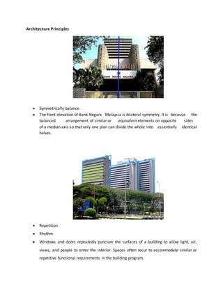 Architecture Principles
 Symmetrically balance
 The front elevation of Bank Negara Malaysia is bilateral symmetry. It is because the
balanced arrangement of similar or equivalent elements on opposite sides
of a median axis so that only one plan can divide the whole into essentially identical
halves.
 Repetition
 Rhythm
 Windows and doors repeatedly puncture the surfaces of a building to allow light, air,
views, and people to enter the interior. Spaces often recur to accommodate similar or
repetitive functional requirements in the building program.
 