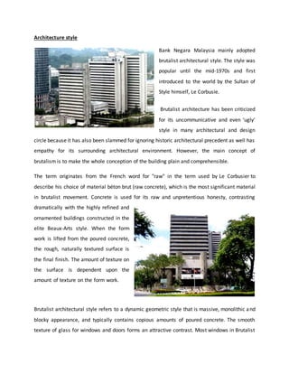 Architecture style
Bank Negara Malaysia mainly adopted
brutalist architectural style. The style was
popular until the mid-1970s and first
introduced to the world by the Sultan of
Style himself, Le Corbusie.
Brutalist architecture has been criticized
for its uncommunicative and even ‘ugly’
style in many architectural and design
circle because it has also been slammed for ignoring historic architectural precedent as well has
empathy for its surrounding architectural environment. However, the main concept of
brutalism is to make the whole conception of the building plain and comprehensible.
The term originates from the French word for "raw" in the term used by Le Corbusier to
describe his choice of material béton brut (raw concrete), which is the most significant material
in brutalist movement. Concrete is used for its raw and unpretentious honesty, contrasting
dramatically with the highly refined and
ornamented buildings constructed in the
elite Beaux-Arts style. When the form
work is lifted from the poured concrete,
the rough, naturally textured surface is
the final finish. The amount of texture on
the surface is dependent upon the
amount of texture on the form work.
Brutalist architectural style refers to a dynamic geometric style that is massive, monolithic and
blocky appearance, and typically contains copious amounts of poured concrete. The smooth
texture of glass for windows and doors forms an attractive contrast. Most windows in Brutalist
 