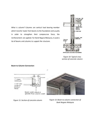 What is column? Columns are vertical load bearing member
which transfer loads from beams to the foundation and usually
in order to strengthen their compressive force, the
reinforcement are applied. For Bank Negara Malaysia, it used a
lot of beams and columns to support the structure.
Beam to Column Connection
Figure 10: Typical cross
section of concrete column
Figure 11: Section of concrete column Figure 13: Beam to column connection of
Bank Negara Malaysia
 