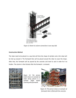 Construction Method
The rebar need to be placed in a way that will form the shape of cylinder and a thin rebar will
be tied up around it. The formwork then will be placed around the rebar to cover the shape.
After that, the formwork will be poured by the concrete and need to wait in order for it to
harden. The column is then formed after the formwork is removed.
Figure 13: The picture
(Left) shows an example of
rebar being placed in a
cylinder shape before
covering with formwork.
Figure 12: Beam to column connection in one way slab
Figure 15: This picture shows an example of
formwork that is filled with the concrete.
 