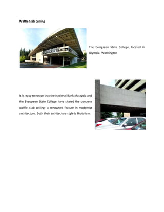 Waffle Slab Ceiling
The Evergreen State College, located in
Olympia, Washington
It is easy to notice that the National Bank Malaysia and
the Evergreen State College have shared the concrete
waffle slab ceiling- a renowned feature in modernist
architecture. Both their architecture style is Brutalism.
 