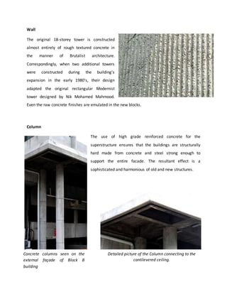 Wall
The original 18-storey tower is constructed
almost entirely of rough textured concrete in
the manner of Brutalist architecture.
Correspondingly, when two additional towers
were constructed during the building's
expansion in the early 1980's, their design
adapted the original rectangular Modernist
tower designed by Nik Mohamed Mahmood.
Even the raw concrete finishes are emulated in the new blocks.
Column
The use of high grade reinforced concrete for the
superstructure ensures that the buildings are structurally
hard made from concrete and steel strong enough to
support the entire facade. The resultant effect is a
sophisticated and harmonious of old and new structures.
Concrete columns seen on the
external façade of Block B
building
Detailed picture of the Column connecting to the
cantilevered ceiling.
 