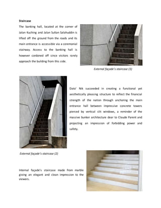 Staircase
The banking hall, located at the corner of
Jalan Kuching and Jalan Sultan Salahuddin is
lifted off the ground from the roads and its
main entrance is accessible via a ceremonial
stairway. Access to the banking hall is
however cordoned off since visitors rarely
approach the building from this side.
Dato' Nik succeeded in creating a functional yet
aesthetically pleasing structure to reflect the financial
strength of the nation through anchoring the main
entrance hall between impressive concrete towers
pierced by vertical slit windows, a reminder of the
massive bunker architecture dear to Claude Parent and
projecting an impression of forbidding power and
safety.
Internal façade's staircase made from marble
giving an elegant and clean impression to the
viewers.
External façade's staircase (1)External façade's staircase (1)
External façade's staircase (2)
 