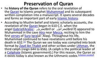 Preservation of Quran
• he history of the Quran refers to the oral revelation of
the Quran to Islamic prophet Muhammad and its subsequent
written compilation into a manuscript. It spans several decades
and forms an important part of early Islamic history.
• According to Muslim belief and Islamic scholarly accounts, the
revelation of the Quran began in 610 C.E. when the
angel Gabriel(Arabic: ‫جبريل‬, Jibrīl or ‫جبرائيل‬, Jibrāʾīl) appeared to
Muhammad in the cave Hira near Mecca, reciting to him the
first verses of Sura Iqra(al-`Alaq). Throughout his life,
Muhammad continued to have revelations until before his
death in 632.[1] The Quran we see today was compiled into book
format by Zayd ibn Thabit and other scribes under Uthman, the
third caliph (reign 644 to 656). (A caliph is the political leader of
a Caliphate (Islamic government).) For this reason, the Quran as
it exists today is also known as the Uthmanic codex.[citation needed]
 