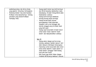 NotaIRP Bahasa MelayuIB 107
111
pembelajarannya dan skrip drama
yang sepatut dibuatnya terbengkalai
- Rakannya Kamal risau akan keadaan
Ridhwan latas menasihatinya tentang
perasaan yang dialami Ridhwan
terhadap Anna
- Awang masih belum lagi balik berlayar
dan Milah terpaksa menebalkan muka
menumpang dirumah Abang Malim demi
keselamatan anaknya
- Awang balik berlayar membawa
barang-barang untuk berniaga
- Awang berasa sedih kerana
perniagaannya tidak beberapa
disambut oleh jiran tetangga dan
mereka sanggup pergi ke kedai Guan
yang lebih jauh
- Awang ingin berpindah di tanah darat
untuk benar-benar memiliki tanah
sendiri dan menyekolahkan anaknya
Bab 15
- Awang sabar dengan perlian orang
tentang usahanya hendak mencari duit
demi menyara kehidupan keluarganya
- Hasratnya untuk berpindah demi betul-
betul untuk memiliki rumah sendiri di
tanah sendiri dianggap tidak kenang
budi oleh Kak Joyah
- Kak Joyah juga salah faham dengan
tindakan Milah pergi membuat belacan
 
