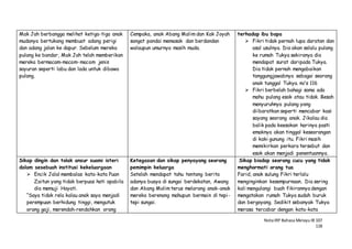 NotaIRP Bahasa MelayuIB 107
118
Mak Jah berbangga melihat ketiga-tiga anak
mudanya bertukang membuat adang perigi
dan adang jalan ke dapur. Sebelum mereka
pulang ke bandar, Mak Jah telah memberikan
mereka bermacam-macam-macam jenis
sayuran seperti labu dan lada untuk dibawa
pulang.
Cempaka, anak Abang Malim dan Kak Joyah
sangat pandai memasak dan berdandan
walaupun umurnya masih muda.
terhadap ibu bapa
 Fikri tidak pernah lupa daratan dan
asal usulnya. Dia akan selalu pulang
ke rumah Tukya sekiranya dia
mendapat surat daripada Tukya.
Dia tidak pernah mengabaikan
tanggungjawabnya sebagai seorang
anak tunggal Tukya. m/s 116
 Fikri berbelah bahagi sama ada
mahu pulang esok atau tidak. Besah
menyuruhnya pulang yang
diibaratkan seperti mencabar kasi
sayang seorang anak. Jikalau dia
balik pada keesokan harinya pasti
emaknya akan tinggal keseorangan
di kaki gunung itu. Fikri masih
memikirkan perkara tersebut dan
esok akan menjadi penentuannya.
Sikap dingin dan tolak ansur suami isteri
dalam sesebuah institusi kekeluargaan
 Encik Jalal membalas kata-kata Puan
Zaitun yang tidak berpuas hati apabila
dia memuji Hayati.
“Saya tidak rela kalau anak saya menjadi
perempuan berhidung tinggi, mengutuk
orang gaji, merendah-rendahkan orang
Ketegasan dan sikap penyayang seorang
pemimpin keluarga
Setelah mendapat tahu tentang berita
adanya buaya di sungai berdekatan, Awang
dan Abang Malim terus melarang anak-anak
mereka berenang mahupun bermain di tepi-
tepi sungai.
Sikap biadap seorang cucu yang tidak
menghormati orang tua
Farid, anak sulung Fikri terlalu
menginginkan kesempurnaan. Dia sering
kali mengulangi buah fikirannya dengan
mengatakan rumah Tukya sudah buruk
dan bergoyang. Sedikit sebanyak Tukya
merasa tercabar dengan kata-kata
 