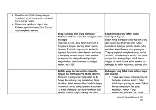 NotaIRP Bahasa MelayuIB 107
120
 Diana berasa tidak tenang dengan
tindakan Hayati yang gemar membuat
kerja-kerja rumah
 Diana cuba membela Hayati dan
Ridhwan apabila ibunya, Puan Zaitun
cuba menghina mereka
Sikap seorang anak yang membuat
tindakan terburu-buru dan mengecewakan
ibu bapa
Anak Kak Joyah, Jalal telah bernikah di
Singapura dengan seorang penari gelek
bernama Fatimah tanpa restu kedua ibu
bapanya. Dia telah dimaki hamun setibanya
di kampung kerana ibunya tidak sukakan
perempuan itu dan pada awalnya ingin
menjodohkan anak lelakinya itu dengan
Asmah. m/s 313
Kesabaran seorang isteri dalam
menempuh dugaan
Besah tetap bersabar atas musibah yang
dan ujian yang diberikan oleh Tuhan
kepadanya. Sebagai contoh, Besah cuba
menahan kesedihannya atas pemergian
Tukya yang telah menghembuskan nafas
terakhir di hadapannya sendiri. Dia tetap
menguatkan semangatnya untuk terus
tinggal di rumah buruk milik mereka itu
sehingga ke akhir hayatnya, seorang diri.
Konflik yang berlaku antara menantu
dengan ibu mertua serta abang iparnya
Keinginan Awang untuk berpindah ke Kg
Sungai Berembang bagi memulakan hidup
berdikari telah menimbulkan konflik dengan
ibu mertua serta abang iparnya. Keputusan
itu tidak disenangi dan diperlekehkan oleh
mereka. Namun begitu Awang bertekad
Hubungan yang tidak baik antara bapa
dan anaknya
 Tukya menyimpan prasangka buruk
terhadap anaknya sendiri. Fikri
tidak dapat pulang ke rumah Tukya
kerana mempunyai hal yang
mustahak, namun Tukya
memikirkan bahawa Fikri tidak
 