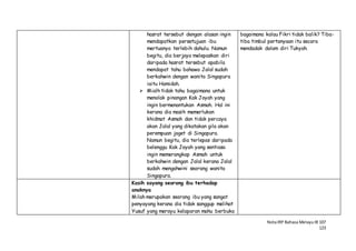 NotaIRP Bahasa MelayuIB 107
123
hasrat tersebut dengan alasan ingin
mendapatkan persetujuan ibu
mertuanya terlebih dahulu. Namun
begitu, dia berjaya melepaskan diri
daripada hasrat tersebut apabila
mendapat tahu bahawa Jalal sudah
berkahwin dengan wanita Singapura
iaitu Hamidah.
 Mialh tidak tahu bagaimana untuk
menolak pinangan Kak Joyah yang
ingin bermenantukan Asmah. Hal ini
kerana dia masih memerlukan
khidmat Asmah dan tidak percaya
akan Jalal yang dikatakan gila akan
perempuan joget di Singapura.
Namun begitu, dia terlepas daripada
belenggu Kak Joyah yang sentiasa
ingin memerangkap Asmah untuk
berkahwin dengan Jalal kerana Jalal
sudah mengahwini seorang wanita
Singapura.
bagaimana kalau Fikri tidak balik? Tiba-
tiba timbul pertanyaan itu secara
mendadak dalam diri Tukyah.
Kasih sayang seorang ibu terhadap
anaknya
Milah merupakan seorang ibu yang sangat
penyayang kerana dia tidak sanggup melihat
Yusuf yang merayu kelaparan mahu berbuka
 