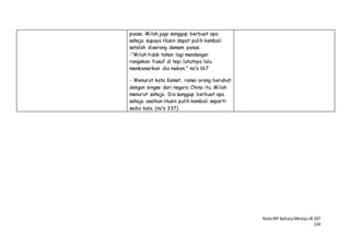 NotaIRP Bahasa MelayuIB 107
124
puasa. Milah juga sanggup berbuat apa
sahaja supaya Husin dapat pulih kembali
setelah diserang demam panas.
-“Milah tidak tahan lagi mendengar
rengekan Yusuf di tepi lututnya lalu
membenarkan dia makan.” m/s 167
- ‘Menurut kata Kemat, ramai orang berubat
dengan singse dari negara China itu. Milah
menurut sahaja. Dia sanggup berbuat apa
sahaja asalkan Husin pulih kembali seperti
sedia kala. (m/s 337)
 