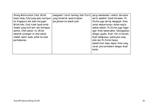 NotaIRP Bahasa MelayuIB 107 20
Abang Malim untuk Jalal. Milah
kenal sikap Jalal yang suka berlayar
ke Singapura dan suka berjoget.
Milah tahu Jalal tidak layak untuk
Asmah yang baik hati dan bersopan
santun. Oleh sebab itu, Milah
menolak pinangan ini atas sebab
Asmah masih muda untuk ke alam
perkahwinan.
mengambil berat tentang kaki Farid
yang terseliuh apabila dalam
perjalanan ke sawah padi.
pergi mendandan rambut dan salun
serta membeli belah bersama. Pn
Zaiton juga sering mengajak Anna
untuk menyertainya dalam majlis
makan-makan. Pn Zaiton juga tegas
agar Anna meneruskan hubungannya
dengan jejaka, Rusli. Hal ini kerana
Rusli mempunyai pekerjaan yang
elok dan Pn Zaiton hanya
memikirkan masa depan Anna yang
cerah jika berkahwin dengan Rusli
kelak.
 