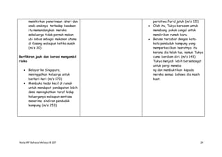 NotaIRP Bahasa MelayuIB 107 24
memikirkan penerimaan isteri dan
anak-anaknya terhadap keadaan
itu memandangkan mereka
sekeluarga tidak pernah makan
ubi rebus sebagai makanan utama
di Kesang walaupun ketika susah
(m/s 30)
Berfikiran jauh dan berani mengambil
risiko
 Belayar ke Singapura,
meninggalkan keluarga untuk
berhari-hari (m/s 170)
 Membuka kedai kecil di rumah
untuk mendapat pendapatan lebih
demi meningkatkan taraf hidup
keluarganya walaupun sentiasa
menerima sindiran penduduk
kampung (m/s 253)
peristiwa Farid jatuh (m/s 121)
 Oleh itu, Tukya berazam untuk
menebang pokok cengal untuk
mendirikan rumah baru.
 Berasa tercabar dengan kata-
kata penduduk kampung yang
memperkecilkan hasratnya itu
kerana dia telah tua, namun Tukya
cuma berdiam diri. (m/s 149)
Tukya menjadi lebih bersemangat
untuk pergi meneba
ng dan membuktikan kepada
mereka semua bahawa dia masih
kuat.
 