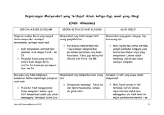 NotaIRP Bahasa MelayuIB 107 37
Kepincangan Masyarakat yang terdapat dalam ketiga-tiga novel yang dikaji
(Oleh: Allveanna)
SEROJA MASIH DI KOLAM SEORANG TUA DI KAKI GUNUNG ALUN HIDUP
Pengaruh budaya Barat yang menjadi
ikutan masyarakat setempat
terutamanya golongan muda-mudi
 Rusli mengadakan pertandingan
meminum arak dengan Faruk – ms
53
 Pergaulan bebas yang berlaku
antara Rusli dengan Betty,
Latifah dan beberapa perempuan
lain – ms 24
Masyarakat yang tidak menghormati
orang yang lebih tua
 Farid selalu menyakitkan hati
Tukya dengan mengeluarkan
perkataan-perkataan yang kasar
kepadanya. Tukya juga sering kali
dikutuk oleh Farid – ms 118
Masyarakat yang gemar menjaga tepi
kain orang lain
 Mak Joyang malu untuk bertemu
dengan penduduk kampung yang
lain kerana khabar angin yang
mengatakan Lokman sudah
meminang Safiah dan bukan
anaknya, Cempaka.
Ibu bapa yang tidak mempunyai
kesedaran tentan kepentingan pelajaran
anak-anak
 Pn Zaitun tidak menggalakkan
Diana mengambil semula ujian
HSC kerana Rusli sudah ada untuk
menanggung kehidupan Diana. Dia
Masyarakat yang memperkecilkan orang
lain
 Orang muda memanggil Tukya tua
dan mentertawakannya semasa
dia jatuh sakit.
Perasaan iri hati yang wujud dalam
masyarakat
 Mak Joyah berasa iri hati
terhadap Safiah kerana
diperisterikan oleh Lokan
sehinggakan dia tidak hadir ke
majlis perkahwinan mereka – ms
 