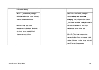 NotaIRP Bahasa MelayuIB 107 58
berfikiran matang.
(m/s 172) Perbezaan pendapat
antara Ridhwan dan Diana tentang
Bahasa dan kesusasteraan.
PENYELESAIAN: Diana
menghormati pendapat Wan dan
berminat untuk mempelajari
Kesusasteraan Melayu.
(m/s 255) Perbezaan pendapat
antara Awang dan penduduk
kampung yang berpendapat bahawa
jika sudah berniaga tidak perlu turun
ke laut untuk mencari duit atau
melakukan kerja-kerja lain.
PENYELESAIAN: Awang tidak
mengendahkan kata-kata yang tidak
sedap didengar itu dan tetap mencari
rezeki untuk keluarganya.
 