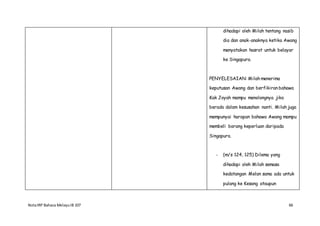 NotaIRP Bahasa MelayuIB 107 66
dihadapi oleh Milah tentang nasib
dia dan anak-anaknya ketika Awang
menyatakan hasrat untuk belayar
ke Singapura.
PENYELESAIAN: Milah menerima
keputusan Awang dan berfikiran bahawa
Kak Joyah mampu menolongnya jika
berada dalam kesusahan nanti. Milah juga
mempunyai harapan bahawa Awang mampu
membeli barang keperluan daripada
Singapura.
- (m/s 124, 125) Dilema yang
dihadapi oleh Milah semasa
kedatangan Melan sama ada untuk
pulang ke Kesang ataupun
 