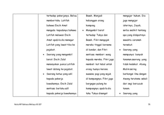 NotaIRP Bahasa MelayuIB 107 70
terhadap pekerjanya. Beliau
memberitahu Latifah
bahawa Encik Amat
mengadu kepadanya bahawa
Latifah melawan Encik
Amat apabila dia menegur
Latifah yang lewat tiba ke
pejabat.
 Seorang yang mengambil
berat. Encik Jalal
menanyakan punca Latifah
lewat datang ke pejabat.
 Seorang ketua yang adil
kepada pekerja
bawahannya. Encik Jalal
sentiasa berlaku adil
kepada pekerja bawahannya
Besah. Menjadi
kebanggan orang
kampong.
 Mengambil berat
terhadap Tukya dan
Besah. Fikri mengajak
mereka tinggal bersama
di bandar, dan Fikri
sentiasa memberi wang
kepada mereka. Fikri juga
membeli kot tebal untuk
orang tuanya kerana
suasana pagi yang sejuk
di kampungnya. Fikri juga
bergegas pulang ke
kampungnya apabila dia
tahu Tukya disengat
mengajar hukum. Dia
juga mengajar
isterinya, Joyah,
serba sedikit tentang
apa yang didapatinya
sewaktu ceramah
tersebut.
 Seorang yang
mempunyai banyak
tanaman.seorang yang
tidak kedekut. Abang
Malim sering
berkongsi ilmu dengan
Awang terutama sekali
dari segi bercucuk
tanam.
 Seorang yang
 