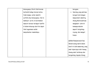 NotaIRP Bahasa MelayuIB 107 73
keluarganya. Encik Jalal berasa
berbelah bahagi kerana beliau
tidak mampu untuk memilih
Latifah atau keluarganya. Hal ini
membuat cerita ini bertambah
menarik kerana terdapat konflik
di dalam keluarga dan kita dapat
lihat bagaimana watak
menyelsaikan masalahnya.
kerajaan.
 Seorang yang sentiasa
bergaul baik dengan
masyarakat sekelilig.
Abang Malim sentiasa
menghadiri aktiviti
kemasyarakatan
seperti bergotong-
royong, dan mengail
buaya.
KEPENTINGAN WATAK:
Watak abang malim dalam
novel ini ialah seseorang yang
amat dipercayai oleh Awang.
Awang amat berharap dan
bergantung kepada Abang
 