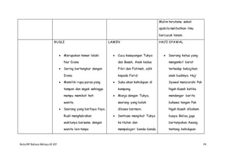 NotaIRP Bahasa MelayuIB 107 74
Malim terutama sekali
apabila melibatkan ilmu
bercucuk tanam.
RUSLI
 Merupakan teman lelaki
Nur Diana
 Sering bertengkar dengan
Diana
 Memiliki rupa paras yang
tampan dan segak sehingga
mampu memikat hati
wanita.
 Seorang yang berfoya-foya.
Rusli menghabiskan
waktunya bersama dengan
wanita lain tanpa
LAMIN
 Cucu kesayangan Tukya
dan Besah, Anak kedua
Fikri dan Fatimah, adik
kepada Farid.
 Suka akan kehidupan di
kampong.
 Manja dengan Tukya,
seorang yang boleh
dibawa bermain.
 Sentiasa mengikut Tukya
ke Hutan dan
mempelajari benda-benda
HAJI SYAWAL
 Seorang ketua yang
mengambil berat
terhadap kebajikan
anak buahnya. Haji
Syawal menziarahi Pak
Ngah Kasah ketika
mendengar berita
bahawa tangan Pak
Ngah Kasah dibaham
buaya. Beliau juga
bertanyakan Awang
tentang kehidupan
 