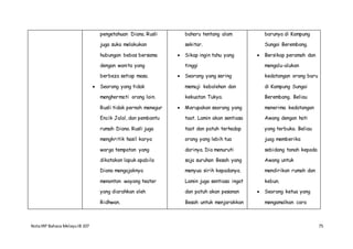 NotaIRP Bahasa MelayuIB 107 75
pengetahuan Diana. Rusli
juga suka melakukan
hubungan bebas bersama
dengan wanita yang
berbeza setiap masa.
 Seorang yang tidak
menghormati orang lain.
Rusli tidak pernah menegur
Encik Jalal, dan pembantu
rumah Diana. Rusli juga
mengkritik hasil karya
warga tempatan yang
dikatakan lapuk apabila
Diana mengajaknya
menonton wayang teater
yang diarahkan oleh
Ridhwan.
baharu tentang alam
sekitar.
 Sikap ingin tahu yang
tinggi
 Seorang yang sering
memuji kebolehan dan
kekuatan Tukya.
 Merupakan seorang yang
taat. Lamin akan sentiasa
taat dan patuh terhadap
orang yang lebih tua
darinya. Dia menuruti
saja suruhan Besah yang
menyua sirih kepadanya.
Lamin juga sentiasa ingat
dan patuh akan pesanan
Besah untuk menjarakkan
barunya di Kampung
Sungai Berembang.
 Bersikap peramah dan
mengalu-alukan
kedatangan orang baru
di Kampung Sungai
Berembang. Beliau
menerima kedatangan
Awang dengan hati
yang terbuka. Beliau
juag memberika
sebidang tanah kepada
Awang untuk
mendirikan rumah dan
kebun.
 Seorang ketua yang
mengamalkan cara
 